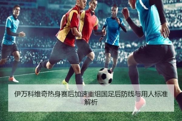 伊万科维奇热身赛后加速重组国足后防线与用人标准解析